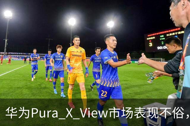 华为Pura X View市场表现不俗，已售出71万台