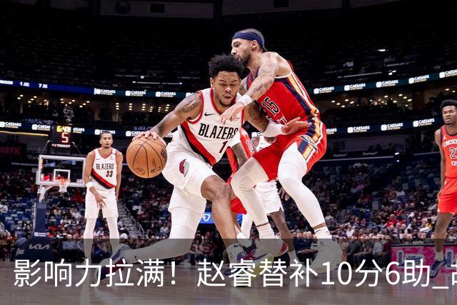 影响力拉满！赵睿替补10分6助 胡明轩15+5+4独扛球队