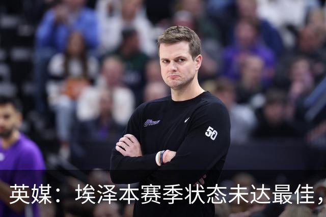 英媒：埃泽本赛季状态未达最佳，但助攻过人等数据表现更好