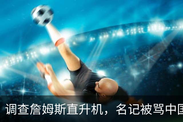 调查詹姆斯直升机，名记被骂"中国佬"后亮出族裔