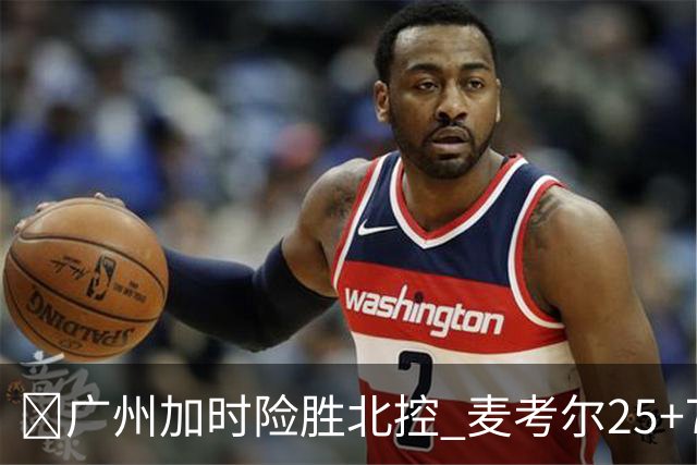 🏀广州加时险胜北控 麦考尔25+7 陈国豪战旧主14+7 里勒26+8