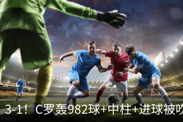 3-1！C罗轰982球+中柱+进球被吹，赛后这一举动才是真格局