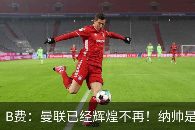 B费：曼联已经辉煌不再！纳帅是曼联换帅首选！红军不排除签莫拉